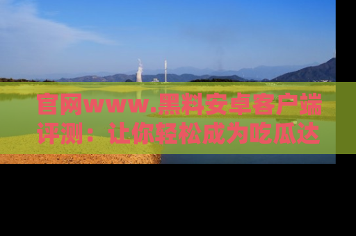 官网www.黑料安卓客户端评测：让你轻松成为吃瓜达人！