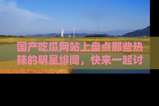 国产吃瓜网站上盘点那些热辣的明星绯闻，快来一起讨论吧！