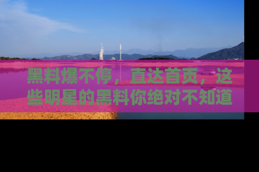黑料爆不停，直达首页，这些明星的黑料你绝对不知道！