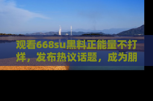 观看668su黑料正能量不打烊，发布热议话题，成为朋友圈焦点！