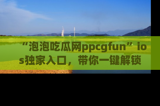 “泡泡吃瓜网ppcgfun”ios独家入口,带你一键解锁最新娱乐资讯,快来吃瓜!