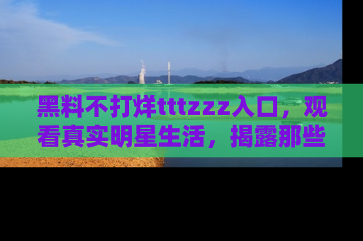 黑料不打烊tttzzz入口，观看真实明星生活，揭露那些不为人知的真相