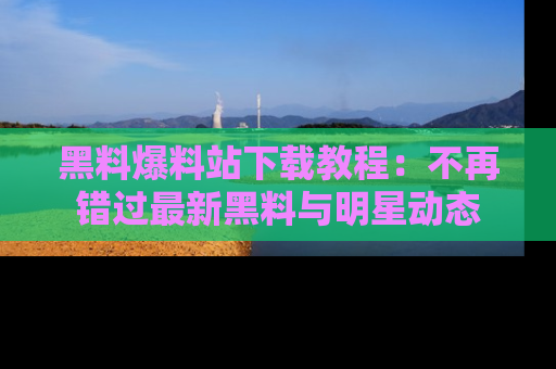 黑料爆料站下载教程：不再错过最新黑料与明星动态