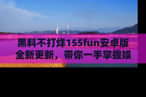 黑料不打烊155fun安卓版全新更新，带你一手掌握娱乐圈的秘密与八卦！