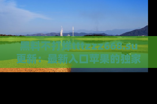 黑料不打烊tttzzz668.su更新：最新入口苹果的独家黑料，你不能错过的真相！