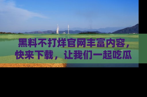 黑料不打烊官网丰富内容，快来下载，让我们一起吃瓜吧！
