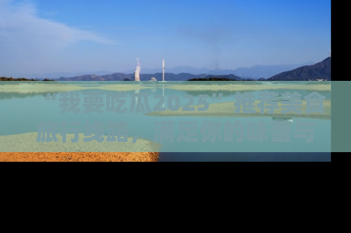 “我要吃瓜2025”推荐美食旅行线路，满足你的味蕾与好奇心