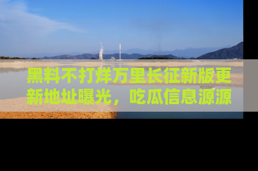 黑料不打烊万里长征新版更新地址曝光，吃瓜信息源源不断