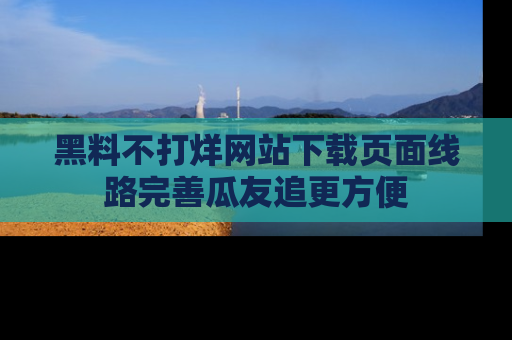 黑料不打烊网站下载页面线路完善瓜友追更方便