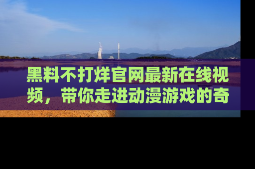 黑料不打烊官网最新在线视频，带你走进动漫游戏的奇幻与现实交汇处