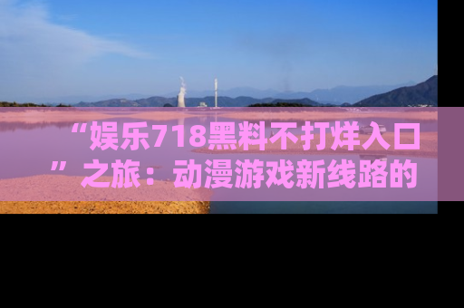 “娱乐718黑料不打烊入口”之旅：动漫游戏新线路的耀眼内幕曝光！