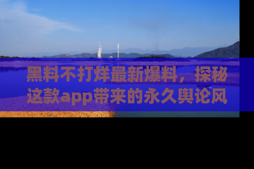 黑料不打烊最新爆料，探秘这款app带来的永久舆论风暴