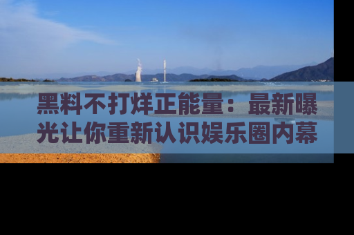 黑料不打烊正能量：最新曝光让你重新认识娱乐圈内幕！