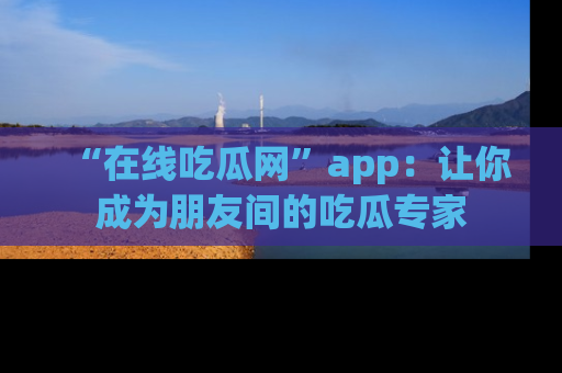 “在线吃瓜网”app：让你成为朋友间的吃瓜专家