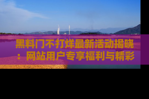 黑料门不打烊最新活动揭晓：网站用户专享福利与精彩内容抢先看