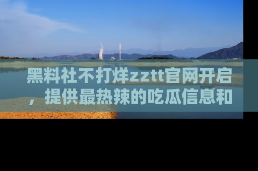 黑料社不打烊zztt官网开启，提供最热辣的吃瓜信息和黑料分享！