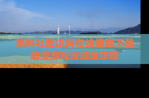 黑料社吃瓜网在线播放下载动漫游戏资源全攻略