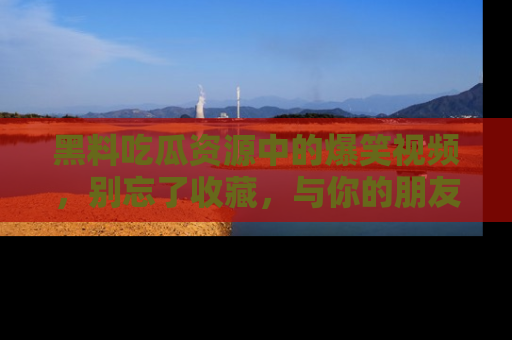 黑料吃瓜资源中的爆笑视频，别忘了收藏，与你的朋友一起分享乐趣！