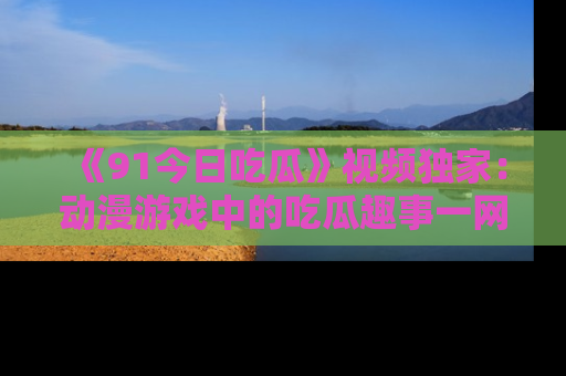 《91今日吃瓜》视频独家：动漫游戏中的吃瓜趣事一网打尽！