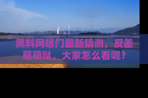 黑料网曝门最新猜测，反差萌萌哒，大家怎么看呢？