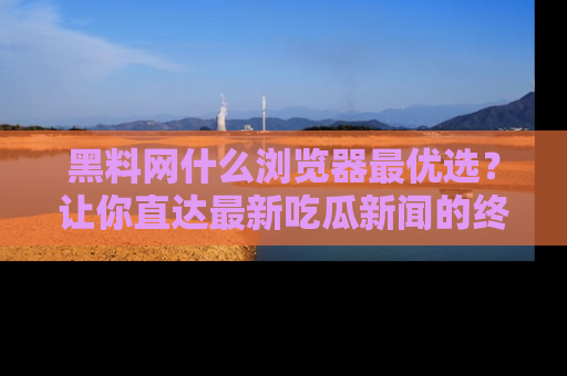 黑料网什么浏览器最优选？让你直达最新吃瓜新闻的终极指南！