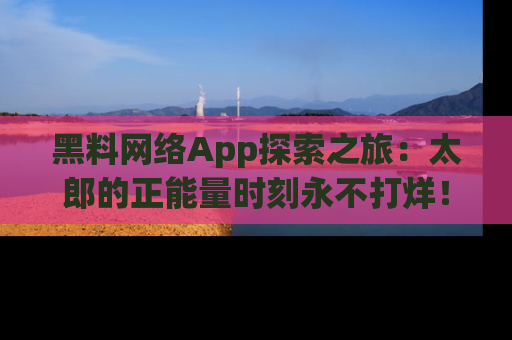 黑料网络App探索之旅：太郎的正能量时刻永不打烊！