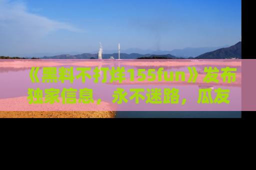 《黑料不打烊155fun》发布独家信息，永不迷路，瓜友们的最佳选择！