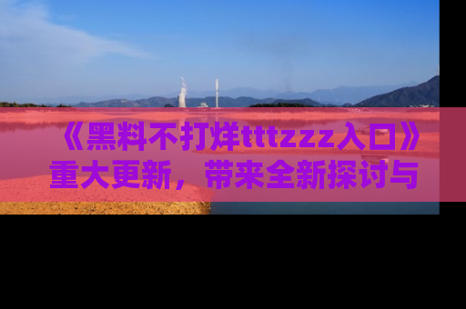 《黑料不打烊tttzzz入口》重大更新，带来全新探讨与互动体验