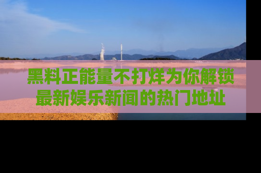 黑料正能量不打烊为你解锁最新娱乐新闻的热门地址