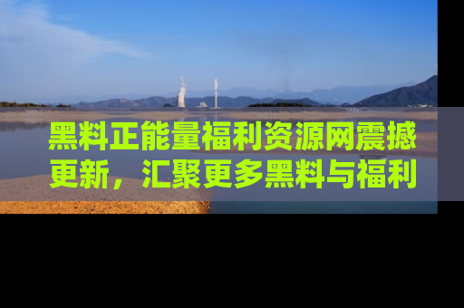 黑料正能量福利资源网震撼更新，汇聚更多黑料与福利！