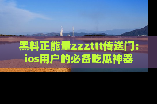 黑料正能量zzzttt传送门：ios用户的必备吃瓜神器