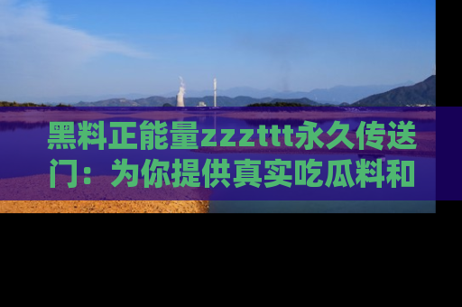 黑料正能量zzzttt永久传送门：为你提供真实吃瓜料和积极向上的能量