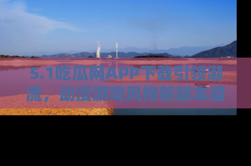 5.1吃瓜网APP下载引领潮流，动漫游戏风格新版本盛情发布！