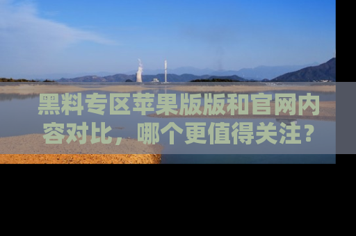 黑料专区苹果版版和官网内容对比，哪个更值得关注？