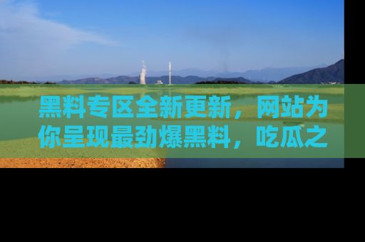 黑料专区全新更新，网站为你呈现最劲爆黑料，吃瓜之旅从这里开始！