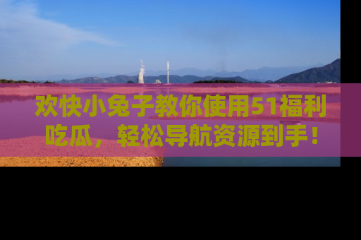 欢快小兔子教你使用51福利吃瓜，轻松导航资源到手！