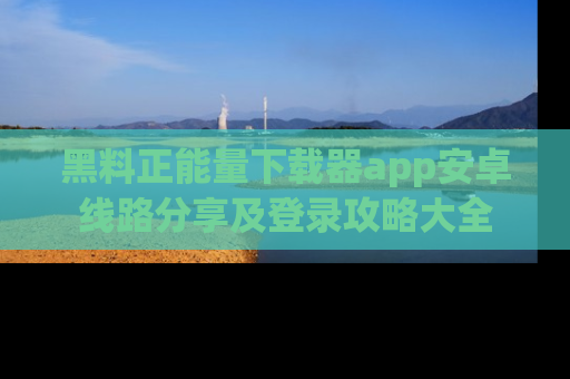 黑料正能量下载器app安卓线路分享及登录攻略大全