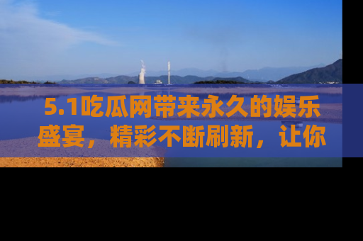 5.1吃瓜网带来永久的娱乐盛宴，精彩不断刷新，让你乐在其中