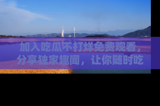 加入吃瓜不打烊免费观看，分享独家趣闻，让你随时吃瓜不停！