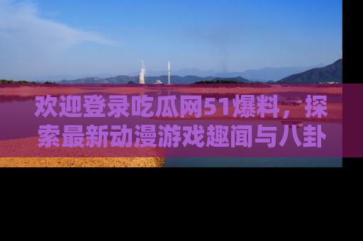 欢迎登录吃瓜网51爆料，探索最新动漫游戏趣闻与八卦！