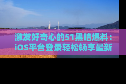 激发好奇心的51黑暗爆料：iOS平台登录轻松畅享最新八卦，刷新你的宠儿清单！