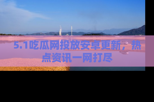 5.1吃瓜网投放安卓更新，热点资讯一网打尽