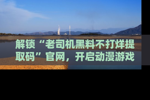 解锁“老司机黑料不打烊提取码”官网，开启动漫游戏的新次元之旅！