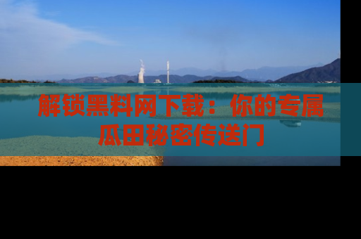 解锁黑料网下载：你的专属瓜田秘密传送门