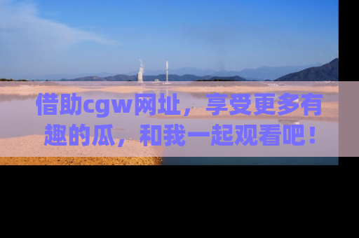 借助cgw网址，享受更多有趣的瓜，和我一起观看吧！