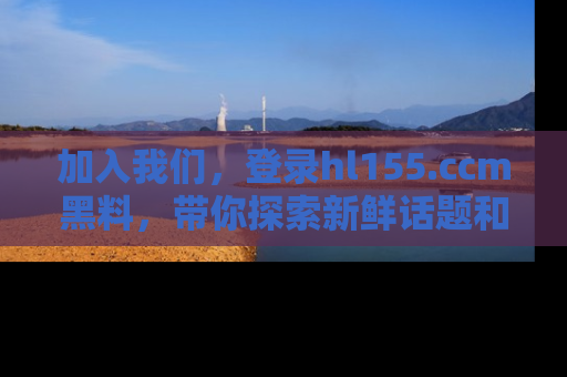 加入我们，登录hl155.ccm黑料，带你探索新鲜话题和黑料趣事！