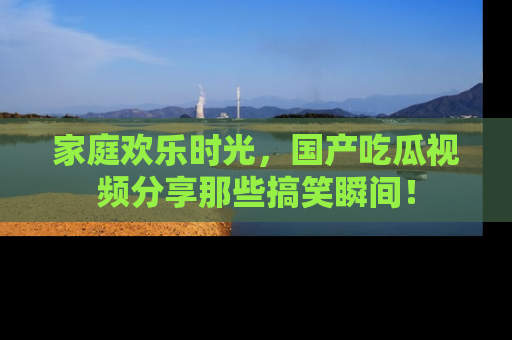 家庭欢乐时光，国产吃瓜视频分享那些搞笑瞬间！