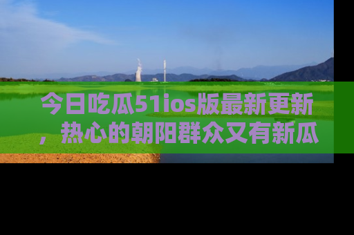 今日吃瓜51ios版最新更新，热心的朝阳群众又有新瓜要分享啦！