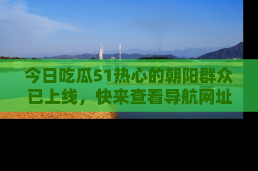 今日吃瓜51热心的朝阳群众已上线，快来查看导航网址，获取最新吃瓜资讯！