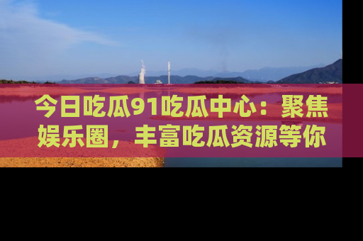 今日吃瓜91吃瓜中心：聚焦娱乐圈，丰富吃瓜资源等你解锁